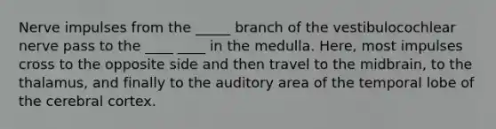 Nerve impulses from the _____ branch of the vestibulocochlear nerve pass to the ____ ____ in the medulla. Here, most impulses cross to the opposite side and then travel to the midbrain, to the thalamus, and finally to the auditory area of the temporal lobe of the cerebral cortex.