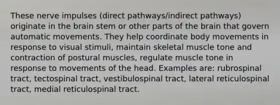 These nerve impulses (direct pathways/indirect pathways) originate in the brain stem or other parts of the brain that govern automatic movements. They help coordinate body movements in response to visual stimuli, maintain skeletal muscle tone and contraction of postural muscles, regulate muscle tone in response to movements of the head. Examples are: rubrospinal tract, tectospinal tract, vestibulospinal tract, lateral reticulospinal tract, medial reticulospinal tract.