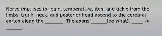 Nerve impulses for pain, temperature, itch, and tickle from the limbs, trunk, neck, and posterior head ascend to the cerebral cortex along the ________. The axons _______(do what). _____ -> _______.