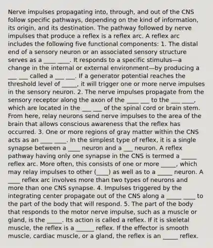 Nerve impulses propagating into, through, and out of the CNS follow specific pathways, depending on the kind of information, its origin, and its destination. The pathway followed by nerve impulses that produce a reflex is a reflex arc. A reflex arc includes the following five functional components: 1. The distal end of a sensory neuron or an associated sensory structure serves as a ____ ____. It responds to a specific stimulus—a change in the internal or external environment—by producing a ___ ___ called a ___ ___. If a generator potential reaches the threshold level of _____, it will trigger one or more nerve impulses in the sensory neuron. 2. The nerve impulses propagate from the sensory receptor along the axon of the ____ ___ to the ___ ____, which are located in the ___ ___ of the spinal cord or brain stem. From here, relay neurons send nerve impulses to the area of the brain that allows conscious awareness that the reflex has occurred. 3. One or more regions of gray matter within the CNS acts as an ____ ____. In the simplest type of reflex, it is a single synapse between a ____ neuron and a ___ neuron. A reflex pathway having only one synapse in the CNS is termed a _____ reflex arc. More often, this consists of one or more _____, which may relay impulses to other (____) as well as to a _____ neuron. A ____ reflex arc involves more than two types of neurons and more than one CNS synapse. 4. Impulses triggered by the integrating center propagate out of the CNS along a _____ ____ to the part of the body that will respond. 5. The part of the body that responds to the motor nerve impulse, such as a muscle or gland, is the _____. Its action is called a reflex. If it is skeletal muscle, the reflex is a ______ reflex. If the effector is smooth muscle, cardiac muscle, or a gland, the reflex is an _____ reflex.