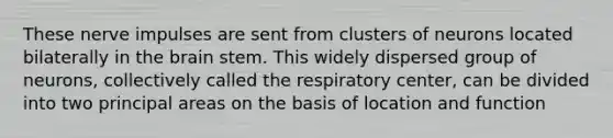 These nerve impulses are sent from clusters of neurons located bilaterally in <a href='https://www.questionai.com/knowledge/kLMtJeqKp6-the-brain' class='anchor-knowledge'>the brain</a> stem. This widely dispersed group of neurons, collectively called the respiratory center, can be divided into two principal areas on the basis of location and function