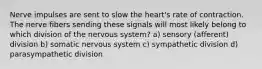 Nerve impulses are sent to slow the heart's rate of contraction. The nerve fibers sending these signals will most likely belong to which division of the nervous system? a) sensory (afferent) division b) somatic nervous system c) sympathetic division d) parasympathetic division