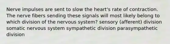 Nerve impulses are sent to slow the heart's rate of contraction. The nerve fibers sending these signals will most likely belong to which division of the nervous system? sensory (afferent) division somatic nervous system sympathetic division parasympathetic division