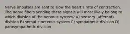 Nerve impulses are sent to slow the heart's rate of contraction. The nerve fibers sending these signals will most likely belong to which division of the nervous system? A) sensory (afferent) division B) somatic nervous system C) sympathetic division D) parasympathetic division