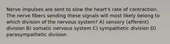 Nerve impulses are sent to slow the heart's rate of contraction. The nerve fibers sending these signals will most likely belong to which division of the nervous system? A) sensory (afferent) division B) somatic nervous system C) sympathetic division D) parasympathetic division