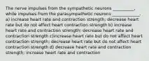 The nerve impulses from the sympathetic neurons __________, while impulses from the parasympathetic neurons _____________. a) increase heart rate and contraction strength; decrease heart rate but do not affect heart contraction strength b) increase heart rate and contraction strength; decrease heart rate and contraction strength c)increase heart rate but do not affect heart contraction strength; decrease heart rate but do not affect heart contraction strength d) decrease heart rate and contraction strength; increase heart rate and contraction