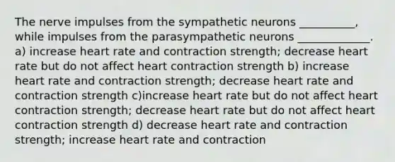 The nerve impulses from the sympathetic neurons __________, while impulses from the parasympathetic neurons _____________. a) increase heart rate and contraction strength; decrease heart rate but do not affect heart contraction strength b) increase heart rate and contraction strength; decrease heart rate and contraction strength c)increase heart rate but do not affect heart contraction strength; decrease heart rate but do not affect heart contraction strength d) decrease heart rate and contraction strength; increase heart rate and contraction