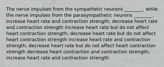 The nerve impulses from the sympathetic neurons ________, while the nerve impulses from the parasympathetic neurons ________. increase heart rate and contraction strength; decrease heart rate and contraction strength increase heart rate but do not affect heart contraction strength; decrease heart rate but do not affect heart contraction strength increase heart rate and contraction strength; decrease heart rate but do not affect heart contraction strength decrease heart contraction and contraction strength; increase heart rate and contraction strength