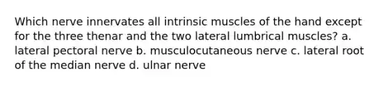 Which nerve innervates all intrinsic muscles of the hand except for the three thenar and the two lateral lumbrical muscles? a. lateral pectoral nerve b. musculocutaneous nerve c. lateral root of the median nerve d. ulnar nerve