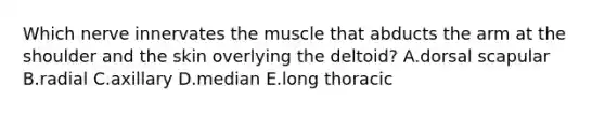 Which nerve innervates the muscle that abducts the arm at the shoulder and the skin overlying the deltoid? A.dorsal scapular B.radial C.axillary D.median E.long thoracic