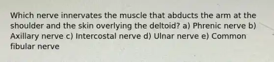 Which nerve innervates the muscle that abducts the arm at the shoulder and the skin overlying the deltoid? a) Phrenic nerve b) Axillary nerve c) Intercostal nerve d) Ulnar nerve e) Common fibular nerve