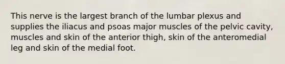 This nerve is the largest branch of the lumbar plexus and supplies the iliacus and psoas major muscles of the pelvic cavity, muscles and skin of the anterior thigh, skin of the anteromedial leg and skin of the medial foot.