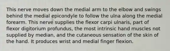 This nerve moves down the medial arm to the elbow and swings behind the medial epicondyle to follow the ulna along the medial forearm. This nerve supplies the flexor carpi ulnaris, part of flexor digitorium profundus, the most intrinsic hand muscles not supplied by median, and the cutaneous sensation of the skin of the hand. It produces wrist and medial finger flexion.