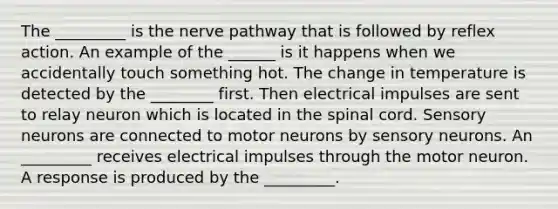 The _________ is the nerve pathway that is followed by reflex action. An example of the ______ is it happens when we accidentally touch something hot. The change in temperature is detected by the ________ first. Then electrical impulses are sent to relay neuron which is located in <a href='https://www.questionai.com/knowledge/kkAfzcJHuZ-the-spinal-cord' class='anchor-knowledge'>the spinal cord</a>. Sensory neurons are connected to motor neurons by sensory neurons. An _________ receives electrical impulses through the motor neuron. A response is produced by the _________.