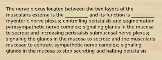 The nerve plexus located between the two layers of the muscularis externa is the __________ and its function is __________ myenteric nerve plexus; controlling peristalsis and segmentation parasympathetic nerve complex; signaling glands in the mucosa to secrete and increasing peristalsis submucosal nerve plexus; signaling the glands in the mucosa to secrete and the muscularis mucosae to contract sympathetic nerve complex; signaling glands in the mucosa to stop secreting and halting peristalsis