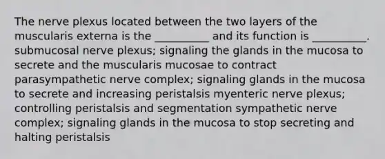 The nerve plexus located between the two layers of the muscularis externa is the __________ and its function is __________. submucosal nerve plexus; signaling the glands in the mucosa to secrete and the muscularis mucosae to contract parasympathetic nerve complex; signaling glands in the mucosa to secrete and increasing peristalsis myenteric nerve plexus; controlling peristalsis and segmentation sympathetic nerve complex; signaling glands in the mucosa to stop secreting and halting peristalsis