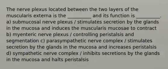 The nerve plexus located between the two layers of the muscularis externa is the __________ and its function is __________. a) submucosal nerve plexus / stimulates secretion by the glands in the mucosa and induces the muscularis mucosae to contract b) myenteric nerve plexus / controlling peristalsis and segmentation c) parasympathetic nerve complex / stimulates secretion by the glands in the mucosa and increases peristalsis d) sympathetic nerve complex / inhibits secretions by the glands in the mucosa and halts peristalsis