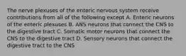 The nerve plexuses of the enteric nervous system receive contributions from all of the following except A. Enteric neurons of the enteric plexuses B. ANS neurons that connect the CNS to the digestive tract C. Somatic motor neurons that connect the CNS to the digestive tract D. Sensory neurons that connect the digestive tract to the CNS