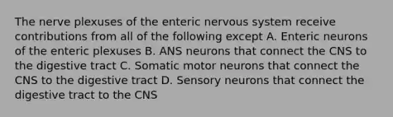 The nerve plexuses of the enteric nervous system receive contributions from all of the following except A. Enteric neurons of the enteric plexuses B. ANS neurons that connect the CNS to the digestive tract C. Somatic motor neurons that connect the CNS to the digestive tract D. Sensory neurons that connect the digestive tract to the CNS