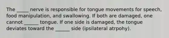 The _____ nerve is responsible for tongue movements for speech, food manipulation, and swallowing. If both are damaged, one cannot ______ tongue. If one side is damaged, the tongue deviates toward the ______ side (ipsilateral atrpohy).