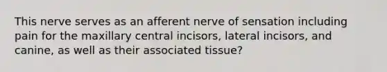 This nerve serves as an afferent nerve of sensation including pain for the maxillary central incisors, lateral incisors, and canine, as well as their associated tissue?