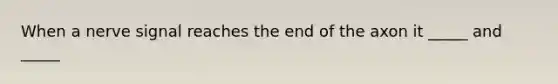 When a nerve signal reaches the end of the axon it _____ and _____