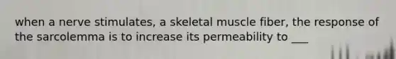 when a nerve stimulates, a skeletal muscle fiber, the response of the sarcolemma is to increase its permeability to ___