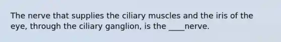 The nerve that supplies the ciliary muscles and the iris of the eye, through the ciliary ganglion, is the ____nerve.