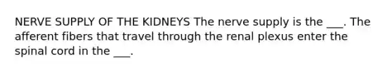 NERVE SUPPLY OF THE KIDNEYS The nerve supply is the ___. The afferent fibers that travel through the renal plexus enter the spinal cord in the ___.