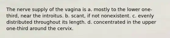 The nerve supply of the vagina is a. mostly to the lower one-third, near the introitus. b. scant, if not nonexistent. c. evenly distributed throughout its length. d. concentrated in the upper one-third around the cervix.