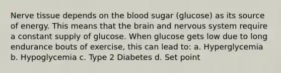 Nerve tissue depends on <a href='https://www.questionai.com/knowledge/k7oXMfj7lk-the-blood' class='anchor-knowledge'>the blood</a> sugar (glucose) as its source of energy. This means that <a href='https://www.questionai.com/knowledge/kLMtJeqKp6-the-brain' class='anchor-knowledge'>the brain</a> and <a href='https://www.questionai.com/knowledge/kThdVqrsqy-nervous-system' class='anchor-knowledge'>nervous system</a> require a constant supply of glucose. When glucose gets low due to long endurance bouts of exercise, this can lead to: a. Hyperglycemia b. Hypoglycemia c. Type 2 Diabetes d. Set point