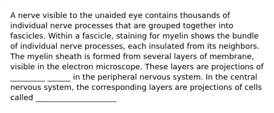 A nerve visible to the unaided eye contains thousands of individual nerve processes that are grouped together into fascicles. Within a fascicle, staining for myelin shows the bundle of individual nerve processes, each insulated from its neighbors. The myelin sheath is formed from several layers of membrane, visible in the electron microscope. These layers are projections of _________ ______ in the peripheral <a href='https://www.questionai.com/knowledge/kThdVqrsqy-nervous-system' class='anchor-knowledge'>nervous system</a>. In the central nervous system, the corresponding layers are projections of cells called _____________________