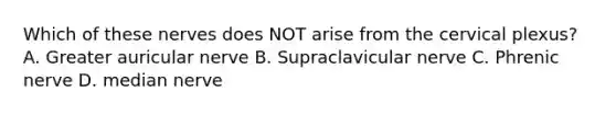 Which of these nerves does NOT arise from the cervical plexus? A. Greater auricular nerve B. Supraclavicular nerve C. Phrenic nerve D. median nerve