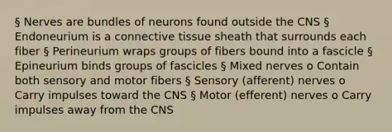 § Nerves are bundles of neurons found outside the CNS § Endoneurium is a connective tissue sheath that surrounds each fiber § Perineurium wraps groups of fibers bound into a fascicle § Epineurium binds groups of fascicles § Mixed nerves o Contain both sensory and motor fibers § Sensory (afferent) nerves o Carry impulses toward the CNS § Motor (efferent) nerves o Carry impulses away from the CNS