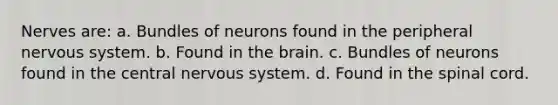 Nerves are: a. Bundles of neurons found in the peripheral nervous system. b. Found in the brain. c. Bundles of neurons found in the central nervous system. d. Found in the spinal cord.