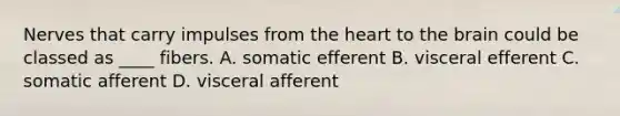 Nerves that carry impulses from the heart to the brain could be classed as ____ fibers. A. somatic efferent B. visceral efferent C. somatic afferent D. visceral afferent