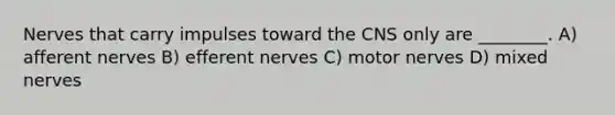 Nerves that carry impulses toward the CNS only are ________. A) afferent nerves B) efferent nerves C) motor nerves D) mixed nerves