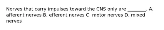 Nerves that carry impulses toward the CNS only are ________. A. afferent nerves B. efferent nerves C. motor nerves D. mixed nerves