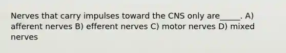 Nerves that carry impulses toward the CNS only are_____. A) afferent nerves B) efferent nerves C) motor nerves D) mixed nerves