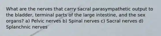 What are the nerves that carry sacral parasympathetic output to the bladder, terminal parts of the large intestine, and the sex organs? a) Pelvic nerves b) Spinal nerves c) Sacral nerves d) Splanchnic nerves