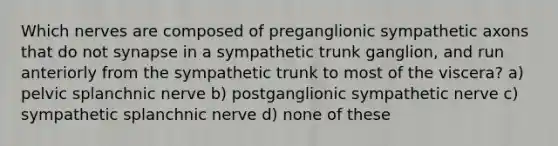 Which nerves are composed of preganglionic sympathetic axons that do not synapse in a sympathetic trunk ganglion, and run anteriorly from the sympathetic trunk to most of the viscera? a) pelvic splanchnic nerve b) postganglionic sympathetic nerve c) sympathetic splanchnic nerve d) none of these