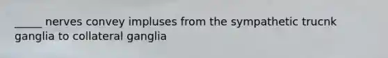 _____ nerves convey impluses from the sympathetic trucnk ganglia to collateral ganglia