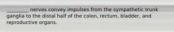 _________ nerves convey impulses from the sympathetic trunk ganglia to the distal half of the colon, rectum, bladder, and reproductive organs.