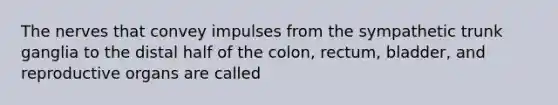 The nerves that convey impulses from the sympathetic trunk ganglia to the distal half of the colon, rectum, bladder, and reproductive organs are called