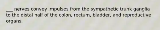 ___ nerves convey impulses from the sympathetic trunk ganglia to the distal half of the colon, rectum, bladder, and reproductive organs.