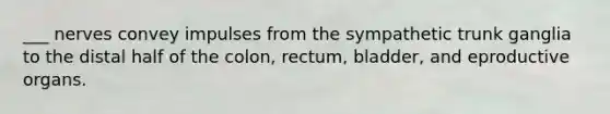 ___ nerves convey impulses from the sympathetic trunk ganglia to the distal half of the colon, rectum, bladder, and eproductive organs.