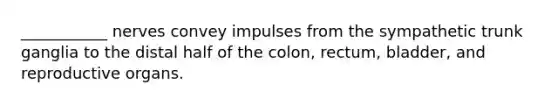 ___________ nerves convey impulses from the sympathetic trunk ganglia to the distal half of the colon, rectum, bladder, and reproductive organs.