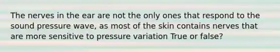 The nerves in the ear are not the only ones that respond to the sound pressure wave, as most of the skin contains nerves that are more sensitive to pressure variation True or false?