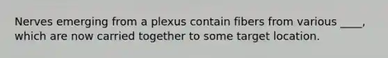 Nerves emerging from a plexus contain fibers from various ____, which are now carried together to some target location.