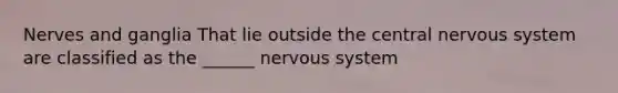 Nerves and ganglia That lie outside the central nervous system are classified as the ______ nervous system